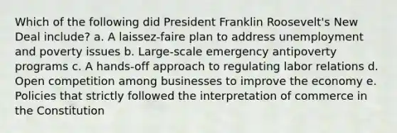 Which of the following did President Franklin Roosevelt's New Deal include? a. A laissez-faire plan to address unemployment and poverty issues b. Large-scale emergency antipoverty programs c. A hands-off approach to regulating labor relations d. Open competition among businesses to improve the economy e. Policies that strictly followed the interpretation of commerce in the Constitution