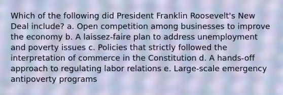 Which of the following did President Franklin Roosevelt's New Deal include? a. Open competition among businesses to improve the economy b. A laissez-faire plan to address unemployment and poverty issues c. Policies that strictly followed the interpretation of commerce in the Constitution d. A hands-off approach to regulating labor relations e. Large-scale emergency antipoverty programs