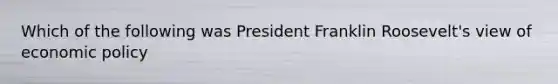 Which of the following was President Franklin Roosevelt's view of economic policy