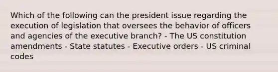 Which of the following can the president issue regarding the execution of legislation that oversees the behavior of officers and agencies of the executive branch? - The US constitution amendments - State statutes - Executive orders - US criminal codes