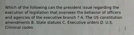 Which of the following can the president issue regarding the execution of legislation that oversees the behavior of officers and agencies of the executive branch ? A. The US constitution amendments B. State statues C. Executive orders D. U.S. Criminal codes