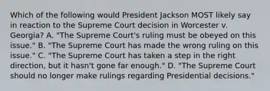 Which of the following would President Jackson MOST likely say in reaction to the Supreme Court decision in Worcester v. Georgia? A. "The Supreme Court's ruling must be obeyed on this issue." B. "The Supreme Court has made the wrong ruling on this issue." C. "The Supreme Court has taken a step in the right direction, but it hasn't gone far enough." D. "The Supreme Court should no longer make rulings regarding Presidential decisions."