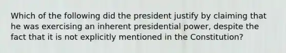 Which of the following did the president justify by claiming that he was exercising an inherent presidential power, despite the fact that it is not explicitly mentioned in the Constitution?