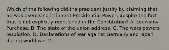 Which of the following did the president justify by claiming that he was exercising in inherit Presidential Power, despite the fact that is not explicitly mentioned in the Constitution? A. Louisiana Purchase. B. The state of the union address. C. The wars powers resolution. D. Declarations of war against Germany and japan during world war 2.