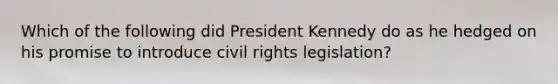 Which of the following did President Kennedy do as he hedged on his promise to introduce civil rights legislation?