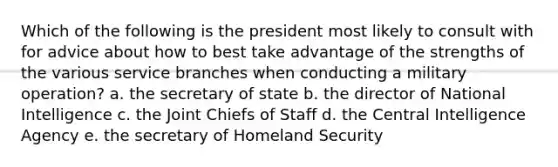 Which of the following is the president most likely to consult with for advice about how to best take advantage of the strengths of the various service branches when conducting a military operation? a. the secretary of state b. the director of National Intelligence c. the Joint Chiefs of Staff d. the Central Intelligence Agency e. the secretary of Homeland Security