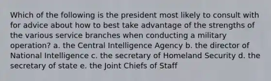 Which of the following is the president most likely to consult with for advice about how to best take advantage of the strengths of the various service branches when conducting a military operation? a. the Central Intelligence Agency b. the director of National Intelligence c. the secretary of Homeland Security d. the secretary of state e. the Joint Chiefs of Staff