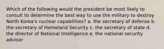 Which of the following would the president be most likely to consult to determine the best way to use the military to destroy North Korea's nuclear capabilities? a. the secretary of defense b. the secretary of Homeland Security c. the secretary of state d. the director of National Intelligence e. the national security advisor