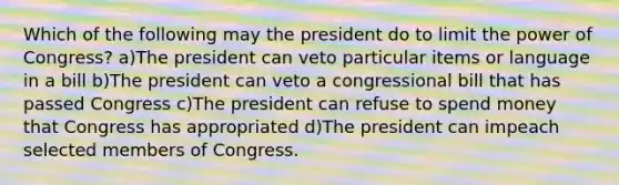 Which of the following may the president do to limit the power of Congress? a)The president can veto particular items or language in a bill b)The president can veto a congressional bill that has passed Congress c)The president can refuse to spend money that Congress has appropriated d)The president can impeach selected members of Congress.