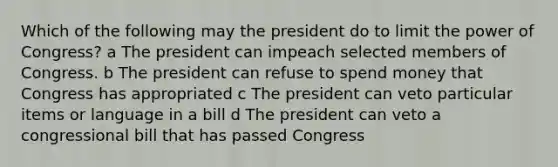 Which of the following may the president do to limit the power of Congress? a The president can impeach selected members of Congress. b The president can refuse to spend money that Congress has appropriated c The president can veto particular items or language in a bill d The president can veto a congressional bill that has passed Congress