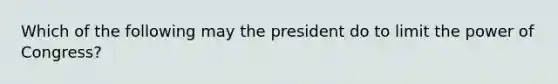 Which of the following may the president do to limit the power of Congress?