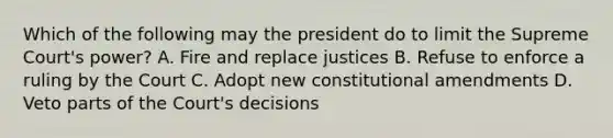 Which of the following may the president do to limit the Supreme Court's power? A. Fire and replace justices B. Refuse to enforce a ruling by the Court C. Adopt new constitutional amendments D. Veto parts of the Court's decisions