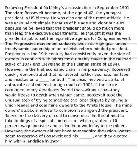 Following President McKinley's assassination in September 1901, Theodore Roosevelt became, at the age of 42, the youngest president in US history. He was also one of the most athletic. He was unusual not simple because of his age and vigor but also because he believed that the president should do much more than lead the executive departments. He thought it was the president's job to set the legislative agenda for Congress as well. The Progressive movement suddenly shot into high gear under the dynamic leadership of an activist, reform-minded president. Presidents in the 19th century had consistently taken the side of owners in conflicts with labor) most notably Hayes in the railroad strike of 1877 and Cleveland in the Pullman strike of 1894). However, in the first economic crisis in his presidency, Roosevelt quickly demonstrated that he favored neither business nor labor and insisted on a _____ for both. The crisis involved a strike of anthracite coal miners through much of 1902. If the strike continued, many Americans feared that--without coal--they would freeze to death when winter came. Roosevelt took the unusual step of trying to mediate the labor dispute by calling a union leader and coal mine owners to the White House. The mine owners' stubborn refusal to compromise angered the president. To ensure the delivery of coal to consumers. he threatened to take findings of a special commission, which granted a 10 percent wage increase and a nine hour work day to the miners. However, the owners did not have to recognize the union. Voters seem to approve of Roosevelt and his _______, and they elected him with a landslide in 1904.