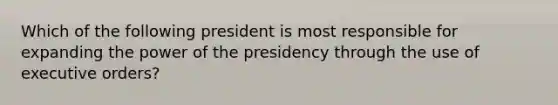 Which of the following president is most responsible for expanding the power of the presidency through the use of executive orders?