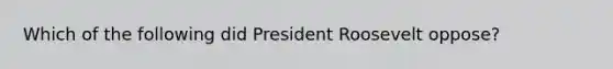 Which of the following did President Roosevelt oppose?