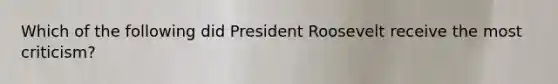 Which of the following did President Roosevelt receive the most criticism?