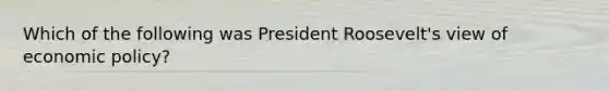 Which of the following was President Roosevelt's view of economic policy?