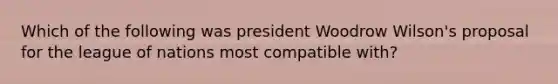 Which of the following was president Woodrow Wilson's proposal for the league of nations most compatible with?