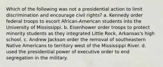 Which of the following was not a presidential action to limit discrimination and encourage civil rights? a. Kennedy order federal troops to escort African-American students into the University of Mississippi. b. Eisenhower order troops to protect minority students as they integrated Little Rock, Arkansas's high school. c. Andrew Jackson order the removal of southeastern Native Americans to territory west of the Mississippi River. d. used the presidential power of executive order to end segregation in the military.