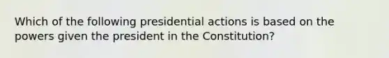 Which of the following presidential actions is based on the powers given the president in the Constitution?