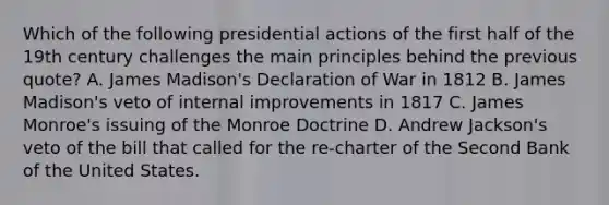 Which of the following presidential actions of the first half of the 19th century challenges the main principles behind the previous quote? A. James Madison's Declaration of War in 1812 B. James Madison's veto of internal improvements in 1817 C. James Monroe's issuing of the Monroe Doctrine D. Andrew Jackson's veto of the bill that called for the re-charter of the Second Bank of the United States.