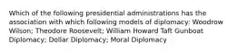 Which of the following presidential administrations has the association with which following models of diplomacy: Woodrow Wilson; Theodore Roosevelt; William Howard Taft Gunboat Diplomacy; Dollar Diplomacy; Moral Diplomacy