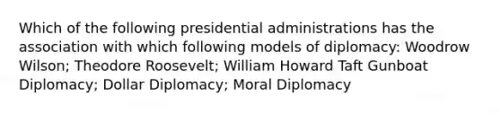 Which of the following presidential administrations has the association with which following models of diplomacy: Woodrow Wilson; Theodore Roosevelt; William Howard Taft Gunboat Diplomacy; Dollar Diplomacy; Moral Diplomacy