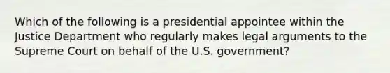 Which of the following is a presidential appointee within the Justice Department who regularly makes legal arguments to the Supreme Court on behalf of the U.S. government?