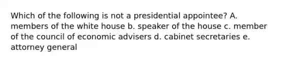 Which of the following is not a presidential appointee? A. members of the white house b. speaker of the house c. member of the council of economic advisers d. cabinet secretaries e. attorney general