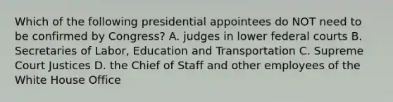 Which of the following presidential appointees do NOT need to be confirmed by Congress? A. judges in lower federal courts B. Secretaries of Labor, Education and Transportation C. Supreme Court Justices D. the Chief of Staff and other employees of the White House Office