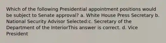 Which of the following Presidential appointment positions would be subject to Senate approval? a. White House Press Secretary b. National Security Advisor Selected:c. Secretary of the Department of the InteriorThis answer is correct. d. Vice President