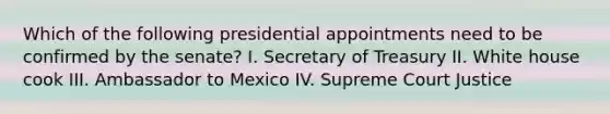 Which of the following presidential appointments need to be confirmed by the senate? I. Secretary of Treasury II. White house cook III. Ambassador to Mexico IV. Supreme Court Justice