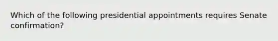 Which of the following presidential appointments requires Senate confirmation?