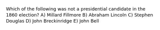 Which of the following was not a presidential candidate in the 1860 election? A) Millard Fillmore B) Abraham Lincoln C) Stephen Douglas D) John Breckinridge E) John Bell