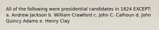 All of the following were presidential candidates in 1824 EXCEPT: a. Andrew Jackson b. William Crawford c. John C. Calhoun d. John Quincy Adams e. Henry Clay