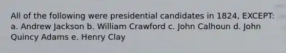 All of the following were presidential candidates in 1824, EXCEPT: a. Andrew Jackson b. William Crawford c. John Calhoun d. John Quincy Adams e. Henry Clay