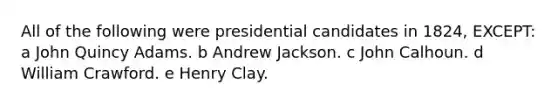 All of the following were presidential candidates in 1824, EXCEPT: a John Quincy Adams. b Andrew Jackson. c John Calhoun. d William Crawford. e Henry Clay.