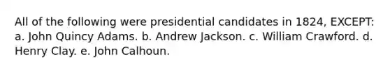 All of the following were presidential candidates in 1824, EXCEPT: a. John Quincy Adams. b. Andrew Jackson. c. William Crawford. d. Henry Clay. e. John Calhoun.