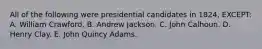 All of the following were presidential candidates in 1824, EXCEPT: A. William Crawford. B. Andrew Jackson. C. John Calhoun. D. Henry Clay. E. John Quincy Adams.