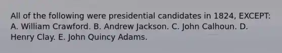 All of the following were presidential candidates in 1824, EXCEPT: A. William Crawford. B. Andrew Jackson. C. John Calhoun. D. Henry Clay. E. John Quincy Adams.