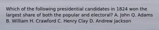 Which of the following presidential candidates in 1824 won the largest share of both the popular and electoral? A. John Q. Adams B. William H. Crawford C. Henry Clay D. Andrew Jackson