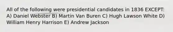 All of the following were presidential candidates in 1836 EXCEPT: A) Daniel Webster B) Martin Van Buren C) Hugh Lawson White D) William Henry Harrison E) Andrew Jackson