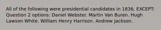 All of the following were presidential candidates in 1836, EXCEPT: Question 2 options: Daniel Webster. Martin Van Buren. Hugh Lawson White. William Henry Harrison. Andrew Jackson.