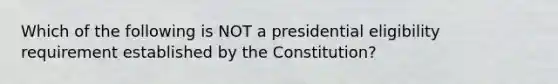 Which of the following is NOT a presidential eligibility requirement established by the Constitution?