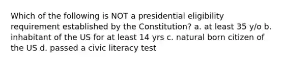 Which of the following is NOT a presidential eligibility requirement established by the Constitution? a. at least 35 y/o b. inhabitant of the US for at least 14 yrs c. natural born citizen of the US d. passed a civic literacy test