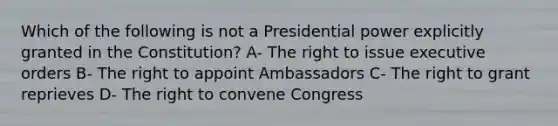 Which of the following is not a Presidential power explicitly granted in the Constitution? A- The right to issue executive orders B- The right to appoint Ambassadors C- The right to grant reprieves D- The right to convene Congress