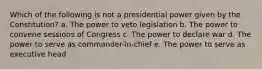 Which of the following is not a presidential power given by the Constitution? a. The power to veto legislation b. The power to convene sessions of Congress c. The power to declare war d. The power to serve as commander-in-chief e. The power to serve as executive head