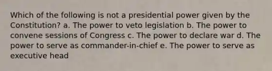 Which of the following is not a presidential power given by the Constitution? a. The power to veto legislation b. The power to convene sessions of Congress c. The power to declare war d. The power to serve as commander-in-chief e. The power to serve as executive head