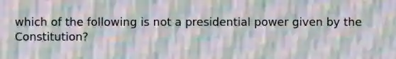 which of the following is not a presidential power given by the Constitution?