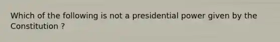 Which of the following is not a presidential power given by the Constitution ?